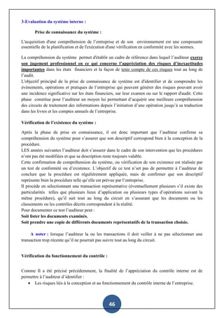 46
3-Evaluation du système interne :
Prise de connaissance du système :
L'acquisition d'une compréhension de l’entreprise et de son environnement est une composante
essentielle de la planification et de l'exécution d'une vérification en conformité avec les normes.
La compréhension du système permet d'établir un cadre de référence dans lequel l’auditeur exerce
son jugement professionnel en ce qui concerne l’appréciation des risques d’inexactitudes
importantes dans les états financiers et la façon de tenir compte de ces risques tout au long de
l’audit.
L'objectif principal de la prise de connaissance de système est d'identifier et de comprendre les
évènements, opérations et pratiques de l’entreprise qui peuvent générer des risques pouvant avoir
une incidence significative sur les états financiers, sur leur examen ou sur le rapport d'audit. Cette
phase constitue pour l’auditeur un moyen lui permettant d’acquérir une meilleure compréhension
des circuits de traitement des informations depuis l’initiation d’une opération jusqu’à sa traduction
dans les livres et les comptes annuels de l’entreprise.
Vérification de l’existence du système :
Après la phase de prise en connaissance, il est donc important que l’auditeur confirme sa
compréhension du système pour s’assurer que son descriptif correspond bien à la conception de la
procédure.
LES années suivantes l’auditeur doit s’assurer dans le cadre de son intervention que les procédures
n’ont pas été modifiées et que sa description reste toujours valable.
Cette confirmation de compréhension du système, ou vérification de son existence est réalisée par
un test de conformité ou d’existence. L’objectif de ce test n’set pas de permettre à l’auditeur de
conclure que la procédure est régulièrement appliquée, mais de confirmer que son descriptif
représente bien la procédure telle qu’elle est prévue par l’entreprise.
Il procède en sélectionnant une transaction représentative (éventuellement plusieurs s’il existe des
particularités telles que plusieurs lieux d’application ou plusieurs types d’opérations suivant la
même procédure), qu’il suit tout au long du circuit en s’assurant que les documents ou les
classements ou les contrôles décrits correspondent à la réalité.
Pour documenter ce test l’auditeur peut :
Soit lister les documents examinés.
Soit prendre une copie de différents documents représentatifs de la transaction choisie.
A noter : lorsque l’auditeur la ou les transactions il doit veiller à ne pas sélectionner une
transaction trop récente qu’il ne pourrait pas suivre tout au long du circuit.
Vérification du fonctionnement du contrôle :
Comme Il a été précisé précédemment, la finalité de l’appréciation du contrôle interne est de
permettre à l’auditeur d’identifier :
 Les risques liés à la conception et au fonctionnement du contrôle interne de l’entreprise.
 
