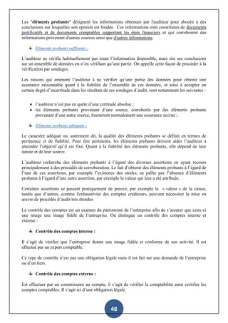 48
Les "éléments probants" désignent les informations obtenues par l'auditeur pour aboutir à des
conclusions sur lesquelles son opinion est fondée. Ces informations sont constituées de documents
justificatifs et de documents comptables supportant les états financiers et qui corroborent des
informations provenant d'autres sources ainsi que d'autres informations.
Eléments probants suffisants :
L’auditeur ne vérifie habituellement pas toute l’information disponible, mais tire ses conclusions
sur un ensemble de données en n’en vérifiant qu’une partie. On appelle cette façon de procéder à la
vérification par sondages.
Les raisons qui amènent l’auditeur à ne vérifier qu’une partie des données pour obtenir une
assurance raisonnable quant à la fiabilité de l’ensemble de ces données, et ainsi à accepter un
certain degré d’incertitude dans les résultats de ses sondages d’audit, sont notamment les suivantes :
 l’auditeur n’est pas en quête d’une certitude absolue ;
 les éléments probants provenant d’une source, corroborés par des éléments probants
provenant d’une autre source, fourniront normalement une assurance accrue ;
Eléments probants adéquats :
Le caractère adéquat ou, autrement dit, la qualité des éléments probants se définit en termes de
pertinence et de fiabilité. Pour être pertinents, les éléments probants doivent aider l’auditeur à
atteindre l’objectif qu’il est fixé. Quant à la fiabilité des éléments probants, elle dépend de leur
nature et de leur source.
L’auditeur recherche des éléments probants à l’égard des diverses assertions en ayant recours
principalement à des procédés de corroboration. Le fait d’obtenir des éléments probants à l’égard de
l’une de ces assertions, par exemple l’existence des stocks, ne pallie pas l’absence d’éléments
probants à l’égard d’une autre assertion, par exemple la valeur qui leur a été attribuée.
Certaines assertions se passent pratiquement de preuve, par exemple la « valeur » de la caisse,
tandis que d’autres, comme l'exhaustivité des comptes créditeurs, peuvent nécessiter la mise en
œuvre de procédés d’audit très étendus
Le contrôle des comptes est un examen du patrimoine de l’entreprise afin de s’assurer que ceux-ci
une image une image fidèle de l’entreprise. On distingue un contrôle des comptes interne et
externe :
Contrôle des comptes interne :
Il s’agit de vérifier que l’entreprise donne une image fidèle et conforme de son activité. Il est
effectué par un expert comptable.
Ce type de contrôle n’est pas une obligation légale mais il est fait sur une demande de l’entreprise
ou d’un tiers.
Contrôle des comptes externe :
Est effectuer par un commissaire au compte, il s’agit de vérifier la comptabilité ainsi certifier les
comptes comptables. Il s’agit ici d’une obligation légale.
 