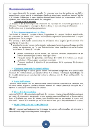 49
5-Examen des comptes annuels :
Un examen d'ensemble des comptes annuels. Cet examen a pour objet de vérifier que les chiffres
sont cohérents compte tenu de la connaissance, l'auditeur, des comptes annuels, du secteur d'activité
et de contexte économique. Il prend appui sur des procédés d'analyse qui permettent de vérifier la
cohérence entre les divers chiffres établis par l'entreprise.
Travaux de fin de mission :
Les travaux de fin d’exercice passent notamment par l’examen des événements postérieurs à la
clôture de l’exercice et par la remise par la direction d’une ou plusieurs lettres d’affirmation.
Ils nécessitent aussi la revue de la documentation.
 Les évènements postérieurs à la clôture
Entre la date de clôture de l’exercice et la date d’approbation des comptes, l’auditeur peut identifier
des évènements qui doivent faire l’objet d’un traitement comptable ou d’une information à l’organe
appelé à statuer sur les comptes.
Pour ce faire, il doit prendre connaissance des procédures mises en place par la direction pour
identifier ces évènements :
consulter les procès-verbaux ou les comptes rendus des réunions tenues par l’organe appelé à
statuer sur les comptes, par l’organe d’administration ou de surveillance et par la direction
après la date de clôture de l’exercice ;
prendre connaissance, le cas échéant, des dernières situations intermédiaires et des
derniers documents prévisionnels établis par l’entité ;
s’enquérir auprès des personnes compétentes de l’entité de l’évolution des procès,
contentieux et litiges depuis ses derniers contrôles ;
s’enquérir auprès de la direction de sa connaissance de la survenance d’évènements
postérieurs.
 Un examen d'ensemble des comptes annuels
Cet examen a pour objet de vérifier que les chiffres sont cohérents compte tenu de la connaissance,
l'auditeur, des comptes annuels, du secteur d'activité et de contexte économique. Il prend appui sur
des procédés d'analyse qui permettent de vérifier la cohérence entre les divers chiffres établis par
l'entreprise.
 Lettre d'affirmation
L'auditeur utilise, quand il n'a pas d'autre solution, des affirmations de la direction, consignée dans
une lettre comme moyen de collecte d'éléments probants. La lettre d'affirmation est signée par la
direction et adressée au commissaire aux comptes.
 Revue de la documentation
La norme NEP 230 « Documentation de l’audit des comptes » précise qu’au-delà de la signature de
son rapport, le commissaire aux comptes ne peut apporter aucune modification à sa documentation.
Aussi, s’il effectue une revue des travaux avant l’établissement de son rapport, le dossier doit
mentionner l’identité de la personne qui a effectué la revue ainsi que la date et l’étendue de la revue.
 QUESTIONNAIRE DE FIN DE MISSION
Objectif : s’assurer que la démarche suivie respecte les normes professionnelles, soit cohérente et
compréhensible, et permette l’expression d’une opinion
 