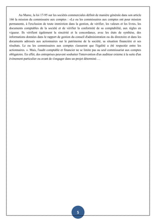 5
Au Maroc, la loi 17-95 sur les sociétés commerciales définit de manière générale dans son article
166 la mission du commissaire aux comptes : «Le ou les commissaires aux comptes ont pour mission
permanente, à l'exclusion de toute immixtion dans la gestion, de vérifier, les valeurs et les livres, les
documents comptables de la société et de vérifier la conformité de sa comptabilité, aux règles en
vigueur. Ils vérifient également la sincérité et la concordance, avec les états de synthèse, des
informations données dans le rapport de gestion du conseil d'administration ou du directoire et dans les
documents adressés aux actionnaires sur le patrimoine de la société, sa situation financière et ses
résultats. Le ou les commissaires aux comptes s'assurent que l'égalité a été respectée entre les
actionnaires. ». Mais, l'audit comptable et financier ne se limite pas au seul commissariat aux comptes
obligatoire. En effet, des entreprises peuvent souhaiter l'intervention d'un auditeur externe à la suite d'un
évènement particulier ou avant de s'engager dans un projet déterminé….
 