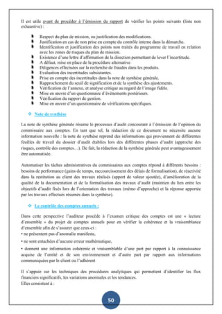 50
Il est utile avant de procéder à l’émission du rapport de vérifier les points suivants (liste non
exhaustive) :
Respect du plan de mission, ou justification des modifications.
Justification en cas de non prise en compte du contrôle interne dans la démarche.
Identification et justification des points non traités du programme de travail en relation
avec les zones de risques du plan de mission.
Existence d’une lettre d’affirmation de la direction permettant de lever l’incertitude.
A défaut, mise en place de la procédure alternative
Diligences effectuées sur la recherche de fraudes dans les produits.
Evaluation des incertitudes subsistantes.
Prise en compte des incertitudes dans la note de synthèse générale.
Rapprochement du seuil de signification et de la synthèse des ajustements.
Vérification de l’annexe, et analyse critique au regard de l’image fidèle.
Mise en œuvre d’un questionnaire d’évènements postérieurs.
Vérification du rapport de gestion.
Mise en œuvre d’un questionnaire de vérifications spécifiques.
 Note de synthèse
La note de synthèse générale résume le processus d’audit concourant à l’émission de l’opinion du
commissaire aux comptes. En tant que tel, la rédaction de ce document ne nécessite aucune
information nouvelle : la note de synthèse reprend des informations qui proviennent de différentes
feuilles de travail du dossier d’audit établies lors des différentes phases d’audit (approche des
risques, contrôle des comptes…). De fait, la rédaction de la synthèse générale peut avantageusement
être automatisée.
Automatiser les tâches administratives du commissaires aux comptes répond à différents besoins :
besoins de performance (gains de temps, raccourcissement des délais de formalisation), de réactivité
dans la restitution au client des travaux réalisés (apport de valeur ajoutée), d’amélioration de la
qualité de la documentation et de la formalisation des travaux d’audit (maintien du lien entre les
objectifs d’audit fixés lors de l’orientation des travaux (mémo d’approche) et la réponse apportée
par les travaux effectués résumés dans la synthèse).
 Le contrôle des comptes annuels :
Dans cette perspective l’auditeur procède à l’examen critique des comptes est une « lecture
d’ensemble » du projet de comptes annuels pour en vérifier la cohérence et la vraisemblance
d’ensemble afin de s’assurer que ceux-ci :
• ne présentent pas d’anomalie manifeste,
• ne sont entachées d’aucune erreur mathématique,
• donnent une information cohérente et vraisemblable d’une part par rapport à la connaissance
acquise de l’entité et de son environnement et d’autre part par rapport aux informations
communiquées par le client ou l’adhérent
Il s’appuie sur les techniques des procédures analytiques qui permettent d’identifier les flux
financiers significatifs, les variations anormales et les tendances.
Elles consistent à :
 