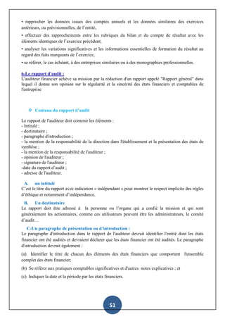 51
• rapprocher les données issues des comptes annuels et les données similaires des exercices
antérieurs, ou prévisionnelles, de l’entité,
• effectuer des rapprochements entre les rubriques du bilan et du compte de résultat avec les
éléments identiques de l’exercice précédent,
• analyser les variations significatives et les informations essentielles de formation du résultat au
regard des faits marquants de l’exercice,
• se référer, le cas échéant, à des entreprises similaires ou à des monographies professionnelles.
6-Le rapport d'audit :
L'auditeur financier achève sa mission par la rédaction d'un rapport appelé "Rapport général" dans
lequel il donne son opinion sur la régularité et la sincérité des états financiers et comptables de
l'entreprise
 Contenu du rapport d’audit
Le rapport de l'auditeur doit contenir les éléments :
- Intitulé ;
- destinataire ;
- paragraphe d'introduction ;
- la mention de la responsabilité de la direction dans l'établissement et la présentation des états de
synthèse ;
- la mention de la responsabilité de l'auditeur ;
- opinion de l'auditeur ;
- signature de l'auditeur ;
-date du rapport d’audit ;
- adresse de l'auditeur.
A. un intitulé
C’est le titre du rapport avec indication « indépendant » pour montrer le respect implicite des règles
d’éthique et notamment d’indépendance.
B. Un destinataire
Le rapport doit être adressé à la personne ou l’organe qui a confié la mission et qui sont
généralement les actionnaires, comme ces utilisateurs peuvent être les administrateurs, le comité
d’audit…
C-Un paragraphe de présentation ou d’introduction :
Le paragraphe d'introduction dans le rapport de l'auditeur devrait identifier l'entité dont les états
financier ont été audités et devraient déclarer que les états financier ont été audités. Le paragraphe
d'introduction devrait également :
(a) Identifier le titre de chacun des éléments des états financiers que comportent l'ensemble
complet des états financier;
(b) Se référer aux pratiques comptables significatives et d'autres notes explicatives ; et
(c) Indiquer la date et la période par les états financiers.
 