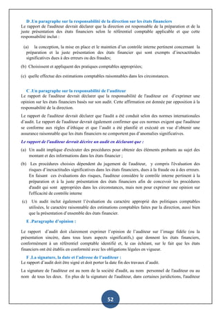 52
D .Un paragraphe sur la responsabilité de la direction sur les états financiers
Le rapport de l'auditeur devrait déclarer que la direction est responsable de la préparation et de la
juste présentation des états financiers selon le référentiel comptable applicable et que cette
responsabilité inclut :
(a) la conception, la mise en place et le maintien d’un contrôle interne pertinent concernant la
préparation et la juste présentation des états financier qui sont exempts d’inexactitudes
significatives dues à des erreurs ou des fraudes;
(b) Choisissent et appliquent des pratiques comptables appropriées;
(c) quelle effectue des estimations comptables raisonnables dans les circonstances.
C .Un paragraphe sur la responsabilité de l’auditeur
Le rapport de l'auditeur devrait déclarer que la responsabilité de l'auditeur est d’exprimer une
opinion sur les états financiers basés sur son audit. Cette affirmation est donnée par opposition à la
responsabilité de la direction.
Le rapport de l'auditeur devrait déclarer que l'audit a été conduit selon des normes internationales
d’audit. Le rapport de l'auditeur devrait également confirmer que ces normes exigent que l'auditeur
se conforme aux règles d’éthique et que l’audit a été planifié et exécuté en vue d’obtenir une
assurance raisonnable que les états financiers ne comportent pas d’anomalies significatives.
Le rapport de l'auditeur devrait décrire un audit en déclarant que :
(a) Un audit implique d'exécuter des procédures pour obtenir des éléments probants au sujet des
montant et des informations dans les états financier ;
(b) Les procédures choisies dépendent du jugement de l'auditeur, y compris l'évaluation des
risques d’inexactitudes significatives dans les états financiers, dues à la fraude ou à des erreurs.
En faisant ces évaluations des risques, l'auditeur considère le contrôle interne pertinent à la
préparation et à la juste présentation des états financiers afin de concevoir les procédures
d'audit qui sont appropriées dans les circonstances, mais non pour exprimer une opinion sur
l'efficacité de contrôle interne
(c) Un audit inclut également l’évaluation du caractère approprié des politiques comptables
utilisées, le caractère raisonnable des estimations comptables faites par la direction, aussi bien
que la présentation d’ensemble des états financier.
E .Paragraphe d’opinion :
Le rapport d’audit doit clairement exprimer l’opinion de l’auditeur sur l’image fidèle (ou la
présentation sincère, dans tous leurs aspects significatifs,) que donnent les états financiers,
conformément à un référentiel comptable identifié et, le cas échéant, sur le fait que les états
financiers ont été établis en conformité avec les obligations légales en vigueur.
F .La signature, la date et l’adresse de l’auditeur :
Le rapport d’audit doit être signé et doit porter la date fin des travaux d’audit.
La signature de l'auditeur est au nom de la société d'audit, au nom personnel de l'auditeur ou au
nom de tous les deux. En plus de la signature de l'auditeur, dans certaines juridictions, l'auditeur
 