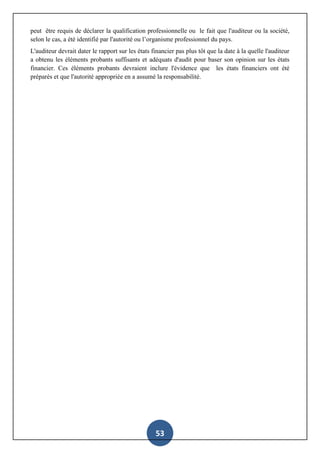 53
peut être requis de déclarer la qualification professionnelle ou le fait que l'auditeur ou la société,
selon le cas, a été identifié par l'autorité ou l’organisme professionnel du pays.
L'auditeur devrait dater le rapport sur les états financier pas plus tôt que la date à la quelle l'auditeur
a obtenu les éléments probants suffisants et adéquats d'audit pour baser son opinion sur les états
financier. Ces éléments probants devraient inclure l'évidence que les états financiers ont été
préparés et que l'autorité appropriée en a assumé la responsabilité.
 