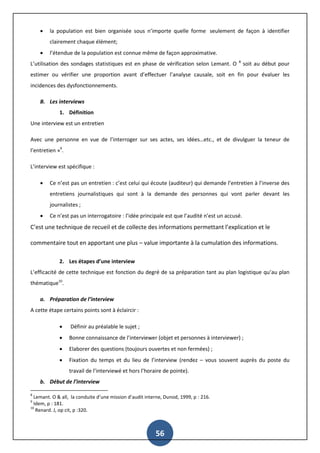 56
 la population est bien organisée sous n’importe quelle forme seulement de façon à identifier
clairement chaque élément;
 l’étendue de la population est connue même de façon approximative.
L’utilisation des sondages statistiques est en phase de vérification selon Lemant. O 8
soit au début pour
estimer ou vérifier une proportion avant d’effectuer l’analyse causale, soit en fin pour évaluer les
incidences des dysfonctionnements.
B. Les interviews
1. Définition
Une interview est un entretien
Avec une personne en vue de l’interroger sur ses actes, ses idées…etc., et de divulguer la teneur de
l’entretien »9
.
L’interview est spécifique :
 Ce n’est pas un entretien : c’est celui qui écoute (auditeur) qui demande l’entretien à l’inverse des
entretiens journalistiques qui sont à la demande des personnes qui vont parler devant les
journalistes ;
 Ce n’est pas un interrogatoire : l’idée principale est que l’audité n’est un accusé.
C’est une technique de recueil et de collecte des informations permettant l’explication et le
commentaire tout en apportant une plus – value importante à la cumulation des informations.
2. Les étapes d’une interview
L’efficacité de cette technique est fonction du degré de sa préparation tant au plan logistique qu’au plan
thématique10
.
a. Préparation de l’interview
A cette étape certains points sont à éclaircir :
 Définir au préalable le sujet ;
 Bonne connaissance de l’interviewer (objet et personnes à interviewer) ;
 Elaborer des questions (toujours ouvertes et non fermées) ;
 Fixation du temps et du lieu de l’interview (rendez – vous souvent auprès du poste du
travail de l’interviewé et hors l’horaire de pointe).
b. Début de l’interview
8
Lemant. O & all, la conduite d’une mission d’audit interne, Dunod, 1999, p : 216.
9
Idem, p : 181.
10
Renard. J, op cit, p :320.
 