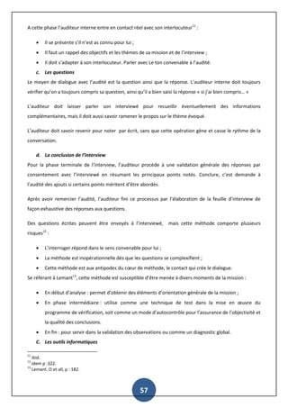 57
A cette phase l’auditeur interne entre en contact réel avec son interlocuteur11
:
 Il se présente s’il n’est as connu pour lui ;
 Il faut un rappel des objectifs et les thèmes de sa mission et de l’interview ;
 Il doit s’adapter à son interlocuteur. Parler avec Le ton convenable à l’audité.
c. Les questions
Le moyen de dialogue avec l’audité est la question ainsi que la réponse. L’auditeur interne doit toujours
vérifier qu’on a toujours compris sa question, ainsi qu’il a bien saisi la réponse « si j’ai bien compris… »
L’auditeur doit laisser parler son interviewé pour recueillir éventuellement des informations
complémentaires, mais il doit aussi savoir ramener le propos sur le thème évoqué.
L’auditeur doit savoir revenir pour noter par écrit, sans que cette opération gène et casse le rythme de la
conversation.
d. La conclusion de l’interview
Pour la phase terminale de l‘interview, l’auditeur procède à une validation générale des réponses par
consentement avec l’interviewé en résumant les principaux points notés. Conclure, c’est demande à
l’audité des ajouts si certains points méritent d’être abordés.
Après avoir remercier l’audité, l’auditeur fini ce processus par l’élaboration de la feuille d’interview de
façon exhaustive des réponses aux questions.
Des questions écrites peuvent être envoyés à l’interviewé, mais cette méthode comporte plusieurs
risques12
:
 L’interroger répond dans le sens convenable pour lui ;
 La méthode est inopérationnelle dès que les questions se complexifient ;
 Cette méthode est aux antipodes du cœur de méthode, le contact qui crée le dialogue.
Se référant à Lemant13
, cette méthode est susceptible d’être menée à divers moments de la mission :
 En début d’analyse : permet d’obtenir des éléments d’orientation générale de la mission ;
 En phase intermédiaire : utilise comme une technique de test dans la mise en œuvre du
programme de vérification, soit comme un mode d’autocontrôle pour l’assurance de l’objectivité et
la qualité des conclusions.
 En fin : pour servir dans la validation des observations ou comme un diagnostic global.
C. Les outils informatiques
11
ibid.
12
idem p :322.
13
Lemant. O et all, p : 182.
 