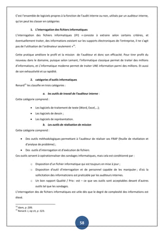 58
C’est l’ensemble de logiciels propres à la fonction de l’audit interne ou non, utilisés par un auditeur interne,
qu’on peut les classer en catégories
1. L’interrogation des fichiers informatiques
L’interrogation des fichiers informatiques (IFI) « consiste à extraire selon certains critères, et
éventuellement traiter, des informations existant sur les supports électroniques de l’entreprise, il ne s’agit
pas de l’utilisation de l’ordinateur seulement »14
.
Cette pratique améliore le profil et la mission de l’auditeur et donc son efficacité. Pour tirer profit du
nouveau dans le domaine, puisque selon Lemant, l’informatique classique permet de traiter des millions
d’informations, et L’informatique moderne permet de traiter UNE information parmi des millions. Et aussi
de son exhaustivité et sa rapidité.
2. catégories d’outils informatiques
Renard15
les classifie en trois catégories :
a. les outils de travail de l’auditeur interne :
Cette catégorie comprend :
 Les logiciels de traitement de texte (Word, Excel,...);
 Les logiciels de dessin ;
 Les logiciels de représentation.
b. Les outils de réalisation de mission
Cette catégorie comprend :
 Des outils méthodologiques permettant à l’auditeur de réaliser ses FRAP (feuille de révélation et
d’analyse de problème) ;
 Des outils d’interrogation et d’exécution de fichiers
Ces outils servent à opérationnaliser des sondages informatiques, mais cela est conditionné par :
o Disposition d’un fichier informatique qui est toujours en mise à jour ;
o Disposition d’outil d’interrogation et de personnel capable de les manipuler ; d’où la
sollicitation des informaticiens est praticable par les auditeurs internes.
o Un bon rapport Qualité / Prix : est – ce que ses outils sont acceptables devant d’autres
outils tel que les sondages.
L’interrogation des de fichiers informatiques est utile dès que le degré de complexité des informations est
élevé.
14
Idem, p :209.
15
Renard. J, op cit, p :323.
 