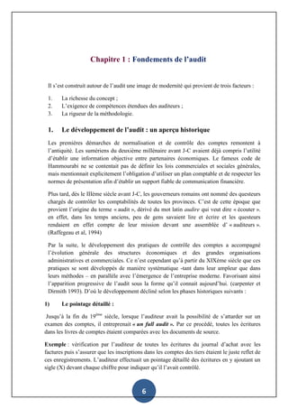 6
Chapitre 1 : Fondements de l’audit
Il s’est construit autour de l’audit une image de modernité qui provient de trois facteurs :
1. La richesse du concept ;
2. L’exigence de compétences étendues des auditeurs ;
3. La rigueur de la méthodologie.
1. Le développement de l’audit : un aperçu historique
Les premières démarches de normalisation et de contrôle des comptes remontent à
l’antiquité. Les sumériens du deuxième millénaire avant J-C avaient déjà compris l’utilité
d’établir une information objective entre partenaires économiques. Le fameux code de
Hammourabi ne se contentait pas de définir les lois commerciales et sociales générales,
mais mentionnait explicitement l’obligation d’utiliser un plan comptable et de respecter les
normes de présentation afin d’établir un support fiable de communication financière.
Plus tard, dès le IIIème siècle avant J-C, les gouverneurs romains ont nommé des questeurs
chargés de contrôler les comptabilités de toutes les provinces. C’est de cette époque que
provient l’origine du terme « audit », dérivé du mot latin audire qui veut dire « écouter ».
en effet, dans les temps anciens, peu de gens savaient lire et écrire et les questeurs
rendaient en effet compte de leur mission devant une assemblée d’ « auditeurs ».
(Raffegeau et al, 1994)
Par la suite, le développement des pratiques de contrôle des comptes a accompagné
l’évolution générale des structures économiques et des grandes organisations
administratives et commerciales. Ce n’est cependant qu’à partir du XIXème siècle que ces
pratiques se sont développés de manière systématique -tant dans leur ampleur que dans
leurs méthodes – en parallèle avec l’émergence de l’entreprise moderne. Favorisant ainsi
l’apparition progressive de l’audit sous la forme qu’il connait aujourd’hui. (carpenter et
Dirmith 1993). D’où le développement décliné selon les phases historiques suivants :
1) Le pointage détaillé :
Jusqu’à la fin du 19ème
siècle, lorsque l’auditeur avait la possibilité de s’attarder sur un
examen des comptes, il entreprenait « un full audit ». Par ce procédé, toutes les écritures
dans les livres de comptes étaient comparées avec les documents de source.
Exemple : vérification par l’auditeur de toutes les écritures du journal d’achat avec les
factures puis s’assurer que les inscriptions dans les comptes des tiers étaient le juste reflet de
ces enregistrements. L’auditeur effectuait un pointage détaillé des écritures en y ajoutant un
sigle (X) devant chaque chiffre pour indiquer qu’il l’avait contrôlé.
 