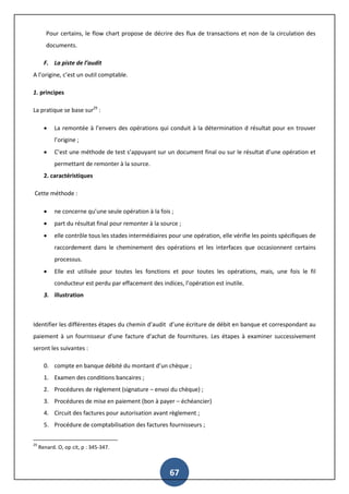 67
Pour certains, le flow chart propose de décrire des flux de transactions et non de la circulation des
documents.
F. La piste de l’audit
A l’origine, c’est un outil comptable.
1. principes
La pratique se base sur29
:
 La remontée à l’envers des opérations qui conduit à la détermination d résultat pour en trouver
l’origine ;
 C’est une méthode de test s’appuyant sur un document final ou sur le résultat d’une opération et
permettant de remonter à la source.
2. caractéristiques
Cette méthode :
 ne concerne qu’une seule opération à la fois ;
 part du résultat final pour remonter à la source ;
 elle contrôle tous les stades intermédiaires pour une opération, elle vérifie les points spécifiques de
raccordement dans le cheminement des opérations et les interfaces que occasionnent certains
processus.
 Elle est utilisée pour toutes les fonctions et pour toutes les opérations, mais, une fois le fil
conducteur est perdu par effacement des indices, l’opération est inutile.
3. illustration
Identifier les différentes étapes du chemin d’audit d’une écriture de débit en banque et correspondant au
paiement à un fournisseur d’une facture d’achat de fournitures. Les étapes à examiner successivement
seront les suivantes :
0. compte en banque débité du montant d’un chèque ;
1. Examen des conditions bancaires ;
2. Procédures de règlement (signature – envoi du chèque) ;
3. Procédures de mise en paiement (bon à payer – échéancier)
4. Circuit des factures pour autorisation avant règlement ;
5. Procédure de comptabilisation des factures fournisseurs ;
29
Renard. O, op cit, p : 345-347.
 