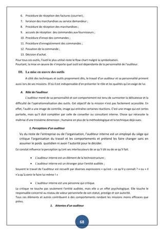 68
6. Procédure de réception des factures (courrier) ;
7. livraison des marchandises au service demandeur ;
8. Procédure de réception des marchandises ;
9. accusés de réception des commandes aux fournisseurs ;
10. Procédure d’envoi des commandes ;
11. Procédure d’enregistrement des commandes ;
12. Passation de la commande ;
13. Décision d’achat.
Pour tous ces outils, l’outil le plus utilisé reste le flow chart malgré la symbolisation.
Pourtant, la mise en œuvre de n’importe quel outil est dépendante de la personnalité de l’auditeur.
III. La mise en œuvre des outils
A côté des techniques et outils proprement dits, le travail d’un auditeur et sa personnalité priment
aussi lors de ses missions. D’où il est indispensable d’en présenter le rôle et les qualités qu’on exige de lui.
A. Rôle de l’auditeur
L’auditeur mené de sa personnalité et son comportement est tenu de surmonter la délicatesse et la
difficulté de l’opérationnalisation des outils. Cet objectif de la mission n’est pas facilement accessible. En
effet, l’audit a une image de contrôle, image qui entraîne certaines réactions. C’est une image qui est certes
partielle, mais qu’il doit compléter par celle de conseiller ou consultant interne. Chose qui nécessite la
maîtrise d’une troisième dimension ; humaine en plus de la méthodologique et la technique déjà vues.
1. Perceptions d’un auditeur
Vu du reste de l’entreprise ou de l’organisation, l’auditeur interne est un employé du siège qui
critique l’organisation du travail et les comportements et prétend les faire changer sans en
assumer le poids quotidien ni avoir l’autorité pour le décider.
Ce constat influence la perception qu’ont ses interlocuteurs de se qu’il dit ou de se qu’il fait.
 L’auditeur interne est un élément de la technostructure ;
 L’auditeur interne est un étranger pour l’entité auditée ;
Souvent le travail de l’auditeur est recueilli par diverses expressions « qu’est – ce qu’il y connaît ? » ou « il
n’a qu’à venir le faire lui-même ! »
 L’auditeur interne est une personne qui critique.
La critique ne touche pas seulement l’entité auditée, mais elle a un effet psychologique. Elle touche le
responsable concerné au niveau de valeur personnelle de son statut, prestige et son autorité.
Tous ces éléments et autres contribuent à des comportements rendant les missions moins efficaces que
prévu.
1. Attentes d’un auditeur
 