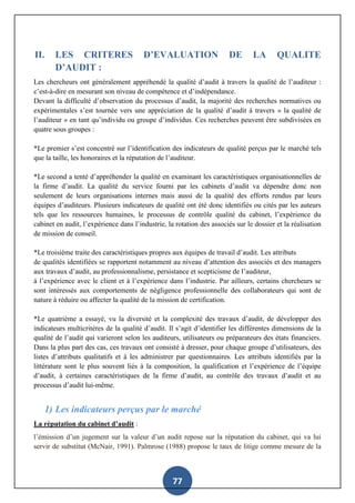 77
II. LES CRITERES D’EVALUATION DE LA QUALITE
D’AUDIT :
Les chercheurs ont généralement appréhendé la qualité d’audit à travers la qualité de l’auditeur :
c’est-à-dire en mesurant son niveau de compétence et d’indépendance.
Devant la difficulté d’observation du processus d’audit, la majorité des recherches normatives ou
expérimentales s’est tournée vers une appréciation de la qualité d’audit à travers « la qualité de
l’auditeur » en tant qu’individu ou groupe d’individus. Ces recherches peuvent être subdivisées en
quatre sous groupes :
*Le premier s’est concentré sur l’identification des indicateurs de qualité perçus par le marché tels
que la taille, les honoraires et la réputation de l’auditeur.
*Le second a tenté d’appréhender la qualité en examinant les caractéristiques organisationnelles de
la firme d’audit. La qualité du service fourni par les cabinets d’audit va dépendre donc non
seulement de leurs organisations internes mais aussi de la qualité des efforts rendus par leurs
équipes d’auditeurs. Plusieurs indicateurs de qualité ont été donc identifiés ou cités par les auteurs
tels que les ressources humaines, le processus de contrôle qualité du cabinet, l’expérience du
cabinet en audit, l’expérience dans l’industrie, la rotation des associés sur le dossier et la réalisation
de mission de conseil.
*Le troisième traite des caractéristiques propres aux équipes de travail d’audit. Les attributs
de qualités identifiées se rapportent notamment au niveau d’attention des associés et des managers
aux travaux d’audit, au professionnalisme, persistance et scepticisme de l’auditeur,
à l’expérience avec le client et à l’expérience dans l’industrie. Par ailleurs, certains chercheurs se
sont intéressés aux comportements de négligence professionnelle des collaborateurs qui sont de
nature à réduire ou affecter la qualité de la mission de certification.
*Le quatrième a essayé, vu la diversité et la complexité des travaux d’audit, de développer des
indicateurs multicritères de la qualité d’audit. Il s’agit d’identifier les différentes dimensions de la
qualité de l’audit qui varieront selon les auditeurs, utilisateurs ou préparateurs des états financiers.
Dans la plus part des cas, ces travaux ont consisté à dresser, pour chaque groupe d’utilisateurs, des
listes d’attributs qualitatifs et à les administrer par questionnaires. Les attributs identifiés par la
littérature sont le plus souvent liés à la composition, la qualification et l’expérience de l’équipe
d’audit, à certaines caractéristiques de la firme d’audit, au contrôle des travaux d’audit et au
processus d’audit lui-même.
1) Les indicateurs perçus par le marché
La réputation du cabinet d’audit :
l’émission d’un jugement sur la valeur d’un audit repose sur la réputation du cabinet, qui va lui
servir de substitut (McNair, 1991). Palmrose (1988) propose le taux de litige comme mesure de la
 