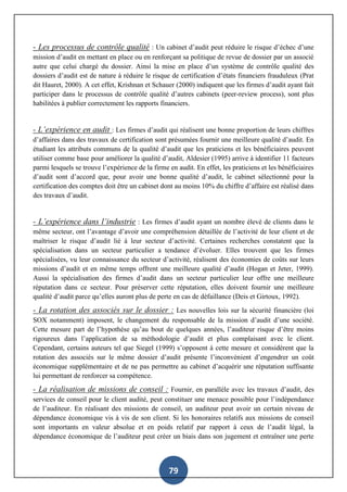 79
- Les processus de contrôle qualité : Un cabinet d’audit peut réduire le risque d’échec d’une
mission d’audit en mettant en place ou en renforçant sa politique de revue de dossier par un associé
autre que celui chargé du dossier. Ainsi la mise en place d’un système de contrôle qualité des
dossiers d’audit est de nature à réduire le risque de certification d’états financiers frauduleux (Prat
dit Hauret, 2000). A cet effet, Krishnan et Schauer (2000) indiquent que les firmes d’audit ayant fait
participer dans le processus de contrôle qualité d’autres cabinets (peer-review process), sont plus
habilitées à publier correctement les rapports financiers.
- L’expérience en audit : Les firmes d’audit qui réalisent une bonne proportion de leurs chiffres
d’affaires dans des travaux de certification sont présumées fournir une meilleure qualité d’audit. En
étudiant les attributs communs de la qualité d’audit que les praticiens et les bénéficiaires peuvent
utiliser comme base pour améliorer la qualité d’audit, Aldesier (1995) arrive à identifier 11 facteurs
parmi lesquels se trouve l’expérience de la firme en audit. En effet, les praticiens et les bénéficiaires
d’audit sont d’accord que, pour avoir une bonne qualité d’audit, le cabinet sélectionné pour la
certification des comptes doit être un cabinet dont au moins 10% du chiffre d’affaire est réalisé dans
des travaux d’audit.
- L’expérience dans l’industrie : Les firmes d’audit ayant un nombre élevé de clients dans le
même secteur, ont l’avantage d’avoir une compréhension détaillée de l’activité de leur client et de
maîtriser le risque d’audit lié à leur secteur d’activité. Certaines recherches constatent que la
spécialisation dans un secteur particulier a tendance d’évoluer. Elles trouvent que les firmes
spécialisées, vu leur connaissance du secteur d’activité, réalisent des économies de coûts sur leurs
missions d’audit et en même temps offrent une meilleure qualité d’audit (Hogan et Jeter, 1999).
Aussi la spécialisation des firmes d’audit dans un secteur particulier leur offre une meilleure
réputation dans ce secteur. Pour préserver cette réputation, elles doivent fournir une meilleure
qualité d’audit parce qu’elles auront plus de perte en cas de défaillance (Deis et Girtoux, 1992).
- La rotation des associés sur le dossier : Les nouvelles lois sur la sécurité financière (loi
SOX notamment) imposent, le changement du responsable de la mission d’audit d’une société.
Cette mesure part de l’hypothèse qu’au bout de quelques années, l’auditeur risque d’être moins
rigoureux dans l’application de sa méthodologie d’audit et plus complaisant avec le client.
Cependant, certains auteurs tel que Siegel (1999) s’opposent à cette mesure et considèrent que la
rotation des associés sur le même dossier d’audit présente l’inconvénient d’engendrer un coût
économique supplémentaire et de ne pas permettre au cabinet d’acquérir une réputation suffisante
lui permettant de renforcer sa compétence.
- La réalisation de missions de conseil : Fournir, en parallèle avec les travaux d’audit, des
services de conseil pour le client audité, peut constituer une menace possible pour l’indépendance
de l’auditeur. En réalisant des missions de conseil, un auditeur peut avoir un certain niveau de
dépendance économique vis à vis de son client. Si les honoraires relatifs aux missions de conseil
sont importants en valeur absolue et en poids relatif par rapport à ceux de l’audit légal, la
dépendance économique de l’auditeur peut créer un biais dans son jugement et entraîner une perte
 