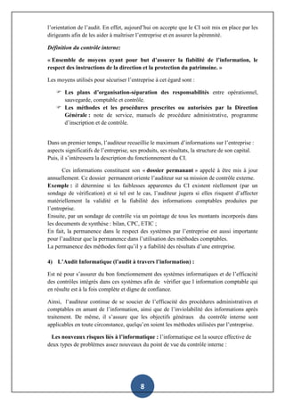 8
l’orientation de l’audit. En effet, aujourd’hui on accepte que le CI soit mis en place par les
dirigeants afin de les aider à maîtriser l’entreprise et en assurer la pérennité.
Définition du contrôle interne:
« Ensemble de moyens ayant pour but d’assurer la fiabilité de l’information, le
respect des instructions de la direction et la protection du patrimoine. »
Les moyens utilisés pour sécuriser l’entreprise à cet égard sont :
 Les plans d’organisation-séparation des responsabilités entre opérationnel,
sauvegarde, comptable et contrôle.
 Les méthodes et les procédures prescrites ou autorisées par la Direction
Générale : note de service, manuels de procédure administrative, programme
d’inscription et de contrôle.
Dans un premier temps, l’auditeur recueillie le maximum d’informations sur l’entreprise :
aspects significatifs de l’entreprise, ses produits, ses résultats, la structure de son capital.
Puis, il s’intéressera la description du fonctionnement du CI.
Ces informations constituent son « dossier permanant » appelé à être mis à jour
annuellement. Ce dossier permanent oriente l’auditeur sur sa mission de contrôle externe.
Exemple : il détermine si les faiblesses apparentes du CI existent réellement (par un
sondage de vérification) et si tel est le cas, l’auditeur jugera si elles risquent d’affecter
matériellement la validité et la fiabilité des informations comptables produites par
l’entreprise.
Ensuite, par un sondage de contrôle via un pointage de tous les montants incorporés dans
les documents de synthèse : bilan, CPC, ETIC ;
En fait, la permanence dans le respect des systèmes par l’entreprise est aussi importante
pour l’auditeur que la permanence dans l’utilisation des méthodes comptables.
La permanence des méthodes font qu’il y a fiabilité des résultats d’une entreprise.
4) L’Audit Informatique (l’audit à travers l’information) :
Est né pour s’assurer du bon fonctionnement des systèmes informatiques et de l’efficacité
des contrôles intégrés dans ces systèmes afin de vérifier que l information comptable qui
en résulte est à la fois complète et digne de confiance.
Ainsi, l’auditeur continue de se soucier de l’efficacité des procédures administratives et
comptables en amant de l’information, ainsi que de l’inviolabilité des informations après
traitement. De même, il s’assure que les objectifs généraux du contrôle interne sont
applicables en toute circonstance, quelqu’en soient les méthodes utilisées par l’entreprise.
Les nouveaux risques liés à l’informatique : l’informatique est la source effective de
deux types de problèmes assez nouveaux du point de vue du contrôle interne :
 