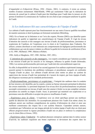 80
d’impartialité et d’objectivité (Wines, 1994 ; Elstein., 2001). A contrario, il existe un certains
nombre d’auteurs (notamment Abdel-Khalik, 1990) qui soutiennent l’idée que la réalisation de
missions de conseil par le cabinet d’audit peut être bénéfique pour l’audit dans la mesure où elle
permet d’améliorer la connaissance de l’auditeur de son client et par conséquent améliorer la qualité
de l’audit.
3) Les indicateurs liés aux caractéristiques de l’équipe d’audit
Les cabinets d’audit reposent pour leur fonctionnement sur une main d’oeuvre qualifiée travaillant
de manière autonome et dont la pratique est fortement normalisée (Mintzberg,
1982). En se basant sur la littérature et sur l’avis des experts, Wooten (2003) a pu identifier quatre
indicateurs de qualité se rapportant aux caractéristiques de l’équipe d’audit. Il s’agit du niveau
d’attention des associés et des managers aux travaux d’audit, du professionnalisme, persistance et
scepticisme de l’auditeur, de l’expérience avec le client et de l’expérience dans l’industrie. Par
ailleurs, certains chercheurs se sont intéressés aux comportements de négligence professionnelle des
collaborateurs qui sont de nature à réduire ou affecter la qualité de la mission de certification (Chow
et Al, 1988 ; McDaniel, 1990 ; Malone et Robert,
1996 ; Kelly et Margheim, 1987, 1990 ; McNair, 1987, 1991).
- L’attention des associés et des managers : Les experts considèrent que l’attention accordée
à une mission d’audit par les associés et les managers, influence la qualité d’audit (Schroeder,
1986). Les normes professionnelles prévoient que l’audit doit être convenablement supervisé.
En effet, la disponibilité sur le terrain d’un second jugement d’un auditeur expérimenté (manager ou
associé) permet la résolution des problèmes techniques et procéduraux auxquels est confrontée
l’équipe d’audit en place. Les cabinets d’audit doivent ainsi mettre en place un système de
supervision des travaux d’audit leur permettant de s’assurer du respect, par leurs équipes d’audit,
des diligences reconnues par les standards professionnels.
- Professionnalisme, persistance et scepticisme : l’intégrité des auditeurs dans la conduite
de leur mission a été identifiée, par les experts, comme un facteur nécessaire permettant la détection
des erreurs matérielles. Le personnel disposant d’un niveau élevé de professionnalisme est présumé
accomplir correctement ses travaux d’audit sans être amener à bruler ou ne pas compléter certaines
procédures de contrôle ou étapes d’audit. Aussi, le personnel qui maintient son scepticisme et sa
persistance aura des difficultés à accepter des preuves insuffisantes d’audit.
- Expérience avec le client : L’expérience avec un client spécifique permet une meilleure
qualité de détection des anomalies. En accomplissant plusieurs fois l’audit d’un même client, les
auditeurs auront une meilleure compréhension du système d’information du client et ainsi une
meilleure connaissance des risques liés à son système financier. Cependant certains auteurs,
considèrent que l’affectation sur une longue période de la même équipe d’audit chez un client peut
affecter progressivement la rigueur procédures d’audit mis en place et renforcer la complaisance
avec le client (Deis et Giroux, 1992).
- Expérience dans l’industrie : En auditant plusieurs entreprises opérant dans le même secteur
d’activité, les auditeurs requièrent une bonne expérience et deviennent des experts dans les
 