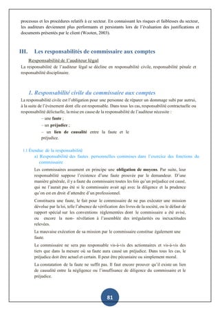 81
processus et les procédures relatifs à ce secteur. En connaissant les risques et faiblesses du secteur,
les auditeurs deviennent plus performants et persistants lors de l’évaluation des justifications et
documents présentés par le client (Wooten, 2003).
III. Les responsabilités de commissaire aux comptes
Responsabilité de l’auditeur légal
La responsabilité de l’auditeur légal se décline en responsabilité civile, responsabilité pénale et
responsabilité disciplinaire.
1. Responsabilité civile du commissaire aux comptes
La responsabilité civile est l’obligation pour une personne de réparer un dommage subi par autrui,
à la suite de l’événement dont elle est responsable. Dans tous les cas, responsabilité contractuelle ou
responsabilité délictuelle, la mise en cause de la responsabilité de l’auditeur nécessite :
– une faute ;
– un préjudice ;
– un lien de causalité entre la faute et le
préjudice.
1.1 Étendue de la responsabilité
a) Responsabilité des fautes personnelles commises dans l’exercice des fonctions du
commissaire
Les commissaires assument en principe une obligation de moyens. Par suite, leur
responsabilité suppose l’existence d’une faute prouvée par le demandeur. D’une
manière générale, il y a faute du commissaire toutes les fois qu’un préjudice est causé,
qui ne l’aurait pas été si le commissaire avait agi avec la diligence et la prudence
qu’on est en droit d’attendre d’un professionnel.
Constituera une faute, le fait pour le commissaire de ne pas exécuter une mission
dévolue par la loi, telle l’absence de vérification des livres de la société, ou le défaut de
rapport spécial sur les conventions réglementées dont le commissaire a été avisé,
ou encore la non- révélation à l’assemblée des irrégularités ou inexactitudes
relevées.
La mauvaise exécution de sa mission par le commissaire constitue également une
faute.
Le commissaire ne sera pas responsable vis-à-vis des actionnaires et vis-à-vis des
tiers que dans la mesure où sa faute aura causé un préjudice. Dans tous les cas, le
préjudice doit être actuel et certain. Il peut être pécuniaire ou simplement moral.
La constatation de la faute ne suffit pas. Il faut encore prouver qu’il existe un lien
de causalité entre la négligence ou l’insuffisance de diligence du commissaire et le
préjudice.
 