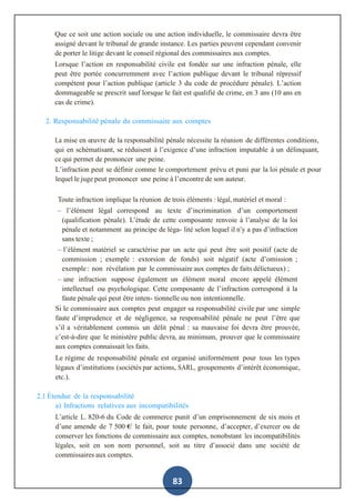 83
Que ce soit une action sociale ou une action individuelle, le commissaire devra être
assigné devant le tribunal de grande instance. Les parties peuvent cependant convenir
de porter le litige devant le conseil régional des commissaires aux comptes.
Lorsque l’action en responsabilité civile est fondée sur une infraction pénale, elle
peut être portée concurremment avec l’action publique devant le tribunal répressif
compétent pour l’action publique (article 3 du code de procédure pénale). L’action
dommageable se prescrit sauf lorsque le fait est qualifié de crime, en 3 ans (10 ans en
cas de crime).
2. Responsabilité pénale du commissaire aux comptes
La mise en œuvre de la responsabilité pénale nécessite la réunion de différentes conditions,
qui en schématisant, se réduisent à l’exigence d’une infraction imputable à un délinquant,
ce qui permet de prononcer une peine.
L’infraction peut se définir comme le comportement prévu et puni par la loi pénale et pour
lequel le juge peut prononcer une peine à l’encontre de son auteur.
Toute infraction implique la réunion de trois éléments : légal, matériel et moral :
– l’élément légal correspond au texte d’incrimination d’un comportement
(qualification pénale). L’étude de cette composante renvoie à l’analyse de la loi
pénale et notamment au principe de léga- lité selon lequel il n’y a pas d’infraction
sans texte ;
– l’élément matériel se caractérise par un acte qui peut être soit positif (acte de
commission ; exemple : extorsion de fonds) soit négatif (acte d’omission ;
exemple : non révélation par le commissaire aux comptes de faits délictueux) ;
– une infraction suppose également un élément moral encore appelé élément
intellectuel ou psychologique. Cette composante de l’infraction correspond à la
faute pénale qui peut être inten- tionnelle ou non intentionnelle.
Si le commissaire aux comptes peut engager sa responsabilité civile par une simple
faute d’imprudence et de négligence, sa responsabilité pénale ne peut l’être que
s’il a véritablement commis un délit pénal : sa mauvaise foi devra être prouvée,
c’est-à-dire que le ministère public devra, au minimum, prouver que le commissaire
aux comptes connaissait les faits.
Le régime de responsabilité pénale est organisé uniformément pour tous les types
légaux d’institutions (sociétés par actions, SARL, groupements d’intérêt économique,
etc.).
2.1 Étendue de la responsabilité
a) Infractions relatives aux incompatibilités
L’article L. 820-6 du Code de commerce punit d’un emprisonnement de six mois et
d’une amende de 7 500 € le fait, pour toute personne, d’accepter, d’exercer ou de
conserver les fonctions de commissaire aux comptes, nonobstant les incompatibilités
légales, soit en son nom personnel, soit au titre d’associé dans une société de
commissaires aux comptes.
 