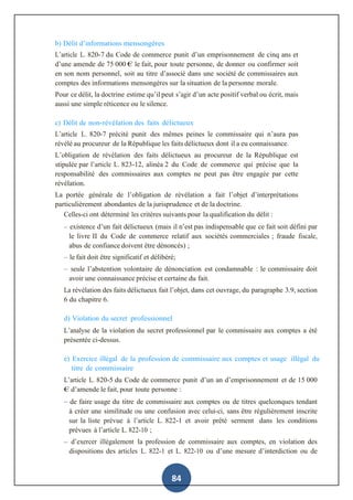 84
b) Délit d’informations mensongères
L’article L. 820-7 du Code de commerce punit d’un emprisonnement de cinq ans et
d’une amende de 75 000 € le fait, pour toute personne, de donner ou confirmer soit
en son nom personnel, soit au titre d’associé dans une société de commissaires aux
comptes des informations mensongères sur la situation de la personne morale.
Pour ce délit, la doctrine estime qu’il peut s’agir d’un acte positif verbal ou écrit, mais
aussi une simple réticence ou le silence.
c) Délit de non-révélation des faits délictueux
L’article L. 820-7 précité punit des mêmes peines le commissaire qui n’aura pas
révélé au procureur de la République les faits délictueux dont il a eu connaissance.
L’obligation de révélation des faits délictueux au procureur de la République est
stipulée par l’article L. 823-12, alinéa 2 du Code de commerce qui précise que la
responsabilité des commissaires aux comptes ne peut pas être engagée par cette
révélation.
La portée générale de l’obligation de révélation a fait l’objet d’interprétations
particulièrement abondantes de la jurisprudence et de la doctrine.
Celles-ci ont déterminé les critères suivants pour la qualification du délit :
– existence d’un fait délictueux (mais il n’est pas indispensable que ce fait soit défini par
le livre II du Code de commerce relatif aux sociétés commerciales ; fraude fiscale,
abus de confiance doivent être dénoncés) ;
– le fait doit être significatif et délibéré;
– seule l’abstention volontaire de dénonciation est condamnable : le commissaire doit
avoir une connaissance précise et certaine du fait.
La révélation des faits délictueux fait l’objet, dans cet ouvrage, du paragraphe 3.9, section
6 du chapitre 6.
d) Violation du secret professionnel
L’analyse de la violation du secret professionnel par le commissaire aux comptes a été
présentée ci-dessus.
e) Exercice illégal de la profession de commissaire aux comptes et usage illégal du
titre de commissaire
L’article L. 820-5 du Code de commerce punit d’un an d’emprisonnement et de 15 000
€ d’amende le fait, pour toute personne :
– de faire usage du titre de commissaire aux comptes ou de titres quelconques tendant
à créer une similitude ou une confusion avec celui-ci, sans être régulièrement inscrite
sur la liste prévue à l’article L. 822-1 et avoir prêté serment dans les conditions
prévues à l’article L. 822-10 ;
– d’exercer illégalement la profession de commissaire aux comptes, en violation des
dispositions des articles L. 822-1 et L. 822-10 ou d’une mesure d’interdiction ou de
 