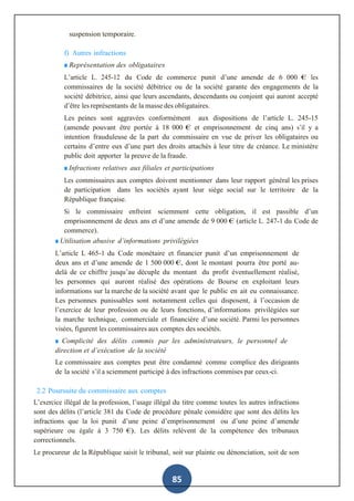 85
suspension temporaire.
f) Autres infractions
■ Représentation des obligataires
L’article L. 245-12 du Code de commerce punit d’une amende de 6 000 € les
commissaires de la société débitrice ou de la société garante des engagements de la
société débitrice, ainsi que leurs ascendants, descendants ou conjoint qui auront accepté
d’être les représentants de la masse des obligataires.
Les peines sont aggravées conformément aux dispositions de l’article L. 245-15
(amende pouvant être portée à 18 000 € et emprisonnement de cinq ans) s’il y a
intention frauduleuse de la part du commissaire en vue de priver les obligataires ou
certains d’entre eux d’une part des droits attachés à leur titre de créance. Le ministère
public doit apporter la preuve de la fraude.
■ Infractions relatives aux filiales et participations
Les commissaires aux comptes doivent mentionner dans leur rapport général les prises
de participation dans les sociétés ayant leur siège social sur le territoire de la
République française.
Si le commissaire enfreint sciemment cette obligation, il est passible d’un
emprisonnement de deux ans et d’une amende de 9 000 € (article L. 247-1 du Code de
commerce).
■ Utilisation abusive d’informations privilégiées
L’article L 465-1 du Code monétaire et financier punit d’un emprisonnement de
deux ans et d’une amende de 1 500 000 €, dont le montant pourra être porté au-
delà de ce chiffre jusqu’au décuple du montant du profit éventuellement réalisé,
les personnes qui auront réalisé des opérations de Bourse en exploitant leurs
informations sur la marche de la société avant que le public en ait eu connaissance.
Les personnes punissables sont notamment celles qui disposent, à l’occasion de
l’exercice de leur profession ou de leurs fonctions, d’informations privilégiées sur
la marche technique, commerciale et financière d’une société. Parmi les personnes
visées, figurent les commissaires aux comptes des sociétés.
■ Complicité des délits commis par les administrateurs, le personnel de
direction et d’exécution de la société
Le commissaire aux comptes peut être condamné comme complice des dirigeants
de la société s’il a sciemment participé à des infractions commises par ceux-ci.
2.2 Poursuite du commissaire aux comptes
L’exercice illégal de la profession, l’usage illégal du titre comme toutes les autres infractions
sont des délits (l’article 381 du Code de procédure pénale considère que sont des délits les
infractions que la loi punit d’une peine d’emprisonnement ou d’une peine d’amende
supérieure ou égale à 3 750 €). Les délits relèvent de la compétence des tribunaux
correctionnels.
Le procureur de la République saisit le tribunal, soit sur plainte ou dénonciation, soit de son
 