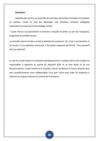 88
Conclusion
Appréhender comme un ensemble de technique permettant d’analyser et d’évaluer
un système, l’audit ne s’est pas développé sans introduire certaines ambiguïtés
notamment au niveau de la terminologie utilisée.
L’audit interne est précisément la fonction à laquelle incombe au sein de l’entreprise,
d’apprécier le contrôle interne.
Le contrôle interne est donc un état à atteindre et à préserver. Ce n’est ni une fonction, ni
un service, ni une opération ponctuelle. Il fait partie intégrante de l’entité ; il est préventif
plus que répressif.
Le rôle de l’audit interne est d’évaluer périodiquement le contrôle interne afin d’aider les
responsables à apprécier la qualité du dispositif dont ils se sont dotés et de son
fonctionnement. L’audit interne et le contrôle interne constituent à l’heure actuelle deux
voix complémentaires aussi indépassables l’une que l’autre pour aider les dirigeants à
maîtriser les risques inhérents à l’activité de l’entreprise.
 