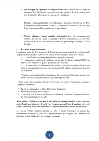 9
 Les concepts de séparation de responsabilité sont à réviser car le centre de
traitement de l’information concentre toute une variation de tâches qui ne sont
plus disséminées à travers divers services de l’entreprise.
Exemple : l’auditeur prend un soin particulier à s’assurer qu’un individu n’a droit
d’entreprendre exclusivement la saisie, le traitement, le transfert et le stockage
d’une information. (Traitement de son propre salaire).
 L’Accès physique comme matériel informatique doit être rigoureusement
contrôlé, en plus de l’accès à distance à données immatérielles, ne doit être
possible qu’à travers une procédure savante de gardiennage technique. (Codes
d’accès).
5) L’Approche par les Risques :
La dernière étape de développement de l’audit est due à une volonté des professionnels
d’optimiser l’efficacité de leur travail. Ce souci professionnel est né de trois causes :
 L’insuffisance d’auditeurs pour effectuer toutes les missions ;
 La pression exercée sur les auditeurs par les autorités de surveillance (CDVM au
Maroc) pour améliorer la qualité globale de leurs missions.
 La contestation des honoraires des auditeurs par les entreprises- clientes, qui
exigent une négociation sur une base concurrentielle (réduire au maximum la durée
de la mission
Assujetti à ces trois contraintes, l’auditeur a fait pression sur l’entreprise-cliente pour
mettre en œuvre un système efficace de contrôle permanant.
Pour réduire les honoraires d’audit l’entreprise est obligée d’améliorer son propre
dispositif de contrôle.
 Revoir la pertinence du système du Contrôle de gestion ;
 Renforcer l’équipe d’Audit interne ;
 L’entreprise peut se faire conseiller par un cabinet de consultant ayant éventuellement
des liens avec le cabinet d’Audit
Conclusion : L’auditeur n’est pas le spécialiste du domaine audité, sa force est une
méthodologie qui lui permet de mettre en évidence les problèmes. L’auditeur intervient
comme conseil au niveau des problèmes et comme consultant au niveau des solutions.
Le rôle de l’Audit moderne, résultat de cette évolution historique est aujourd’hui
suffisamment stabilisé aux yeux de la profession pour qu’elle puisse en proposer une
définition précise à la lumière des pratiques constatées.
 