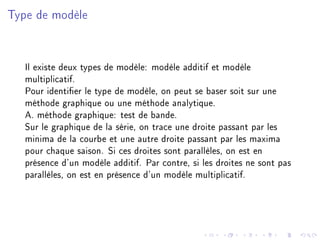 Type de modèle
Il existe deux types de modèle: modèle additif et modèle
multiplicatif.
Pour identier le type de modèle, on peut se baser soit sur une
méthode graphique ou une méthode analytique.
A. méthode graphique: test de bande.
Sur le graphique de la série, on trace une droite passant par les
minima de la courbe et une autre droite passant par les maxima
pour chaque saison. Si ces droites sont parallèles, on est en
présence d'un modèle additif. Par contre, si les droites ne sont pas
parallèles, on est en présence d'un modèle multiplicatif.
 