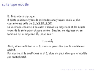 suite type modèle
B. Méthode analytique:
Il existe plusieurs types de méthodes analytiques, mais la plus
courante est celle de BUYS BALLOT.
La méthode consiste à calculer d'abord les moyennes et les écarts
types de la série pour chaque année. Ensuite, on régresse σt en
fonction de la moyenne ¯Xt, pour avoir :
σt = α ¯Xt
Ainsi, si le coecient α = 0, alors on peut dire que le modèle est
additif.
Par contre, si le coecient α = 0, alors on peut dire que le modèle
est multiplicatif.
 