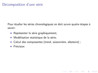 Décomposition d'une série
Pour étudier les séries chronologiques on doit suivre quatre étapes à
savoir:
Représenter la série graphiquement;
Modélisation statistique de la série;
Calcul des composantes (trend, saisonnière, aléatoire) ;
Prévision
 