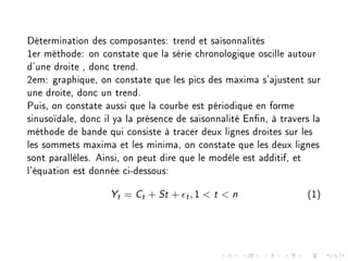 Détermination des composantes: trend et saisonnalités
1er méthode: on constate que la série chronologique oscille autour
d'une droite , donc trend.
2em: graphique, on constate que les pics des maxima s'ajustent sur
une droite, donc un trend.
Puis, on constate aussi que la courbe est périodique en forme
sinusoïdale, donc il ya la présence de saisonnalité Enn, à travers la
méthode de bande qui consiste à tracer deux lignes droites sur les
les sommets maxima et les minima, on constate que les deux lignes
sont parallèles. Ainsi, on peut dire que le modèle est additif, et
l'équation est donnée ci-dessous:
Yt = Ct + St + t, 1  t  n (1)
 