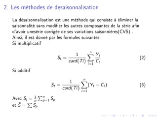 2. Les méthodes de desaisonnalisation
La désaisonnalisation est une méthode qui consiste à éliminer la
saisonnalité sans modier les autres composantes de la série an
d'avoir unesérie corrigée de ses variations saisonnières(CVS) .
Ainsi, il est donné par les formules suivantes:
Si multiplicatif
St =
1
card(Ti)
n
i=1
Yt
Ct
(2)
Si additif
St =
1
card(Ti)
n
i=1
(Yt − Ct) (3)
Avec Sj = 1
p
n
p=1
Sp
et ¯S = Sj .
 