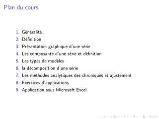 Plan du cours
1. Généralité
2. Dénition
3. Présentation graphique d'une série
4. Les composante d'une série et dénition
5. Les types de modèles
6. la décomposition d'une série
7. Les méthodes analytiques des chroniques et ajustement
8. Exercices d'applications
9. Application sous Microsoft Excel.
 