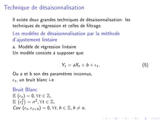 Technique de désaisonnalisation
Il existe deux grandes techniques de désaisonnalisation: les
techniques de régression et celles de ltrage.
Les modèles de désaisonnalisation par la méthode
d'ajustement linéaire
a. Modèle de régression linéaire
Un modèle consiste à supposer que:
Yt = aXt + b + t. (5)
Ou a et b son des paramètres inconnus,
t, un bruit blanc i-e
Bruit Blanc
E ( t) = 0, ∀t ∈ Z,
E 2
t = σ2
, ∀t ∈ Z,
Cov ( t, t+h) = 0, ∀t, h ∈ Z, h = o.
 