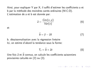 Ainsi, pour expliquer Y par X, il sut d'estimer les coecients a et
b par la méthode des moindres carrés ordinaires (M.C.O).
L'estimation de a et b est donnée par:
a =
Cov(x, y)
Var(x)
(6)
et
b = ¯y − a¯x (7)
b. désaisonnalisation avec la régression linéaire
Ici, on estime d'abord la tendance sous la forme:
Tt = b + at (8)
Une fois a et b connus, on calcule les coecients saisonniers
provisoires calculés en (2) ou (3).
 