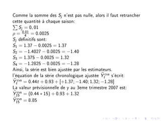 Comme la somme des Sj n'est pas nulle, alors il faut retrancher
cette quantité à chaque saison:
Sj = 0, 01
ρ = 0.01
4
= 0.0025
Sj dénitifs sont:
S1 = 1.37 − 0.0025 = 1.37
S2 = −1.4027 − 0.0025 = −1.40
S3 = 1.375 − 0.0025 = 1.32
S4 = −1.2825 − 0.0025 = −1.28
Ainsi, la série est bien ajustée par les estimateurs.
l'équation de la série chronologique ajustée Y cvs
t s'écrit:
Y cvs
t = 0.44t + 0.93 + [+1.37; −1.40; 1.32; −1.28]
La valeur prévisionnelle de y au 3eme trimestre 2007 est:
Y cvs
15
= (0.44 ∗ 15) + 0.93 + 1.32
Y cvs
15
= 8.85
 