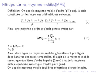 Filtrage: par les moyennes mobiles(MMt)
Dénition: On appelle moyenne mobile d'ordre p(pn), la série
constituée par les moyennes arithmétiques suivantes:
y1 + y2 + .... + yp
p
;
y2 + y3 + .... + yp+1
p
; etc. (9)
Ainsi, une moyenne d'ordre p s'écrit généralement par:
MMp =
1
p
p−1
i=0
yt+i (10)
t = 1, 2, ..., n
i ∈ N
Ainsi, deux types de moyennes mobiles généralement privilégiés
dans l'analyse des séries temporelles. Il s'agit de la moyenne mobile
symétrique équilibrée d'ordre impaire (2m+1), et de la moyenne
mobile équilibrée symétrique d'ordre paire (2m).
On appelle moyenne mobile équilibrée symétrique d'ordre impaire,
 
