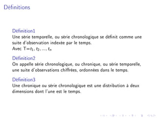 Dénitions
Dénition1
Une série temporelle, ou série chronologique se dénit comme une
suite d'observation indexée par le temps.
Avec T=t1, t2, ..., tn
Dénition2
On appelle série chronologique, ou chronique, ou série temporelle,
une suite d'observations chirées, ordonnées dans le temps.
Dénition3
Une chronique ou série chronologique est une distribution à deux
dimensions dont l'une est le temps.
 