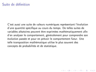 Suite de dénition
C'est aussi une suite de valeurs numériques représentant l'évolution
d'une quantité spécique au cours du temps. De telles suites de
variables aléatoires peuvent être exprimées mathématiquement an
d'en analyser le comportement, généralement pour comprendre son
évolution passée et pour en prévoir le comportement futur. Une
telle transposition mathématique utilise le plus souvent des
concepts de probabilités et de statistique.
 
