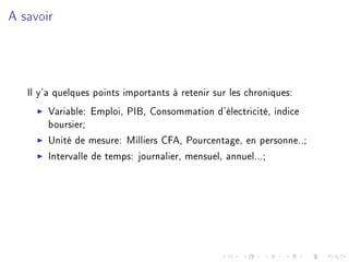 A savoir
Il y'a quelques points importants à retenir sur les chroniques:
Variable: Emploi, PIB, Consommation d'électricité, indice
boursier;
Unité de mesure: Milliers CFA, Pourcentage, en personne..;
Intervalle de temps: journalier, mensuel, annuel...;
 