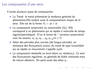 Les composantes d'une série
Il existe plusieurs types de composantes:
La Trend: le trend schématise la tendance générale du
phénomène.Elle traduit aussi le comportement moyen de la
série. Elle est de la forme Yt = at + b.
La composante saisonnière ou saisonnalité (St): Elle
correspond à un phénomène qui se répète à intervalle de temps
régulier(périodique). D'ou le terme de  variation saisonnières
avec les saisons, s1, s2, s3..., sp, st+p∀t ∈ N.
Selon des périodes plus courtes (de longue période), on
remarque des uctuations autour du trend de type sinusoïdale
qui se répète ce mouvement s'appelle cycle.
La composante résiduelle ou bruit blanc ou résidu(et): Ce sont
des uctuations régulières, en générale de faible intensités mais
de nature aléatoire. On parle aussi des aléas et.
 