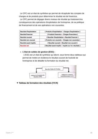 Cours 2 ** 18
Le CPC est un état de synthèse qui permet de récapituler les comptes de
charges et de produits pour déterminer le résultat net de l'exercice.
Le CPC permet de dégager divers niveaux de résultat qui traduisent les
conséquences des opérations d'exploitation de l'entreprise, de sa politique
de financement et de ses opérations non courantes.
L'état de soldes de gestion (ESG) :
L’ESG est un état de synthèse qui décrit, sous forme deux tableaux qui
permet de mettre en évidence le résultat courant de l'activité de
l'entreprise et de détailler la formation du résultat net.
Tableau de formation des résultats (T.F.R)
 
