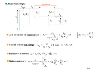 s Analyse dynamique :                              transistor
               ientrée      ib             B                                C

                                    hie                           hfeib
                   R1//R2                                                            iL
                                                                 E
          vg
                                                                     RE              vs       RL


            Ze
                                                                      RE                    RE                       kT 
 q Gain en tension en circuit ouvert :              Av =                             ≅             ≅1    RE >> r f =
                                                                                                                        
                                                                 RE +
                                                                            hie           RE + r f                   IE 
                                                                                                                         
                                                                          h fe + 1
                                                      rE
 q Gain en tension sur charge : Av =                         ≅ 1 avec rE = RE // RL
                                  L                 rE + r f

                                           [            (
 q Impédance d’entrée : Z e = rB // hie + h fe + 1 rE >> 1           ) ]
                                                   vs
                                   iL                   RL            Z               Ze
 q Gain en courant : Ai =                      =                 = AvL e ≈               >> 1
                                 ientrée           vg                 RL              RL
                                                            Ze
                                                                                                                   116
 
