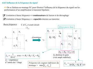 4.8.5 Influence de la fréquence du signal

  ☛ On se limitera au montage EC pour illustrer l’influence de la fréquence du signal sur les
  performances d’un amplificateur à transistor bipolaire.

    Limitation à basse fréquence ↔ condensateurs de liaison et de découplage
    Limitation à haute fréquence ↔ capacités internes au transistor

 Basse fréquence          C et Ce ≠ court circuit
                               +VCC                                      filtres passe-haut

                     RC                                  Rg       C      ib                       C
            R1

                                                                        hie             hfeib
   RG                                  dynamique          R1 // R2                               RC   RL
                               RL
                                                    vg

                                                                              RE        CE
             R2 RE


                                                                         Z E = RE // C E ≠ 0
            1
    fci =       , avec r = R1 // R2 // Z e + Rg                   ZE diminue le gain
          2π rC                                                   (voir ampli stabilisé)
   Ze = impédance
   d ’entrée de l ’étage                                                                          1
                                 Fréquence de coupure inférieure du                f co =
                                                    {
                                 montage = max f ci , f co    }                             2π (RL + RC )C 123
 
