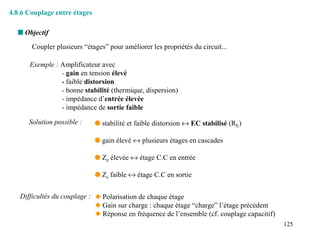 4.8.6 Couplage entre étages

  s Objectif
       Coupler plusieurs “étages” pour améliorer les propriétés du circuit...

      Exemple : Amplificateur avec
                - gain en tension élevé
                - faible distorsion
                - bonne stabilité (thermique, dispersion)
                - impédance d’entrée élevée
                - impédance de sortie faible

      Solution possible :     q stabilité et faible distorsion ↔ EC stabilisé (RE)

                              q gain élevé ↔ plusieurs étages en cascades

                              q Ze élevée ↔ étage C.C en entrée

                              q Zs faible ↔ étage C.C en sortie


   Difficultés du couplage : x Polarisation de chaque étage
                             x Gain sur charge : chaque étage “charge” l’étage précédent
                             x Réponse en fréquence de l’ensemble (cf. couplage capacitif)
                                                                                             125
 