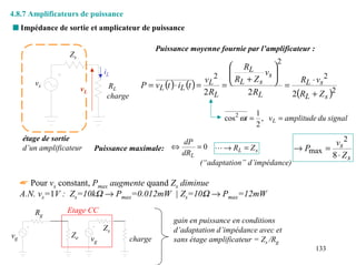 4.8.7 Amplificateurs de puissance
s Impédance de sortie et amplicateur de puissance

                                                     Puissance moyenne fournie par l’amplificateur :
                   Zs
                                                                                             2
                                                                                 RL        
                                  iL                                            
                                                                                R +Z    vs 
                                                                                            
                                                                       vL 2      L    s  = RL ⋅ vs
                                                                                                      2
        vs                         RL          P = vL (t ) ⋅ iL (t ) =        =
                                                                                              2(RL + Z s )2
                        vL                                             2 RL         2 RL
                                   charge

                                                                                        1
                                                                              cos 2 ωt = , vL = amplitude du signal
                                                                                        2
     étage de sortie                                 dP                                       vs 2
     d’un amplificateur       Puissance maximale: ⇔     = 0 L → RL = Z s            → Pmax =
                                                    dRL                                      8 ⋅ Zs
                                                         (“adaptation” d’impédance)

     ☛ Pour vs constant, Pmax augmente quand Zs diminue
     A.N. vs=1V : Zs=10kΩ → Pmax=0.012mW | Zs=10Ω → Pmax=12mW

        Rg        Etage CC
                                                          gain en puissance en conditions
                                  Zs                      d’adaptation d’impédance avec et
vg                 Ze        vg             charge        sans étage amplificateur = Zs /Rg
                                                                                                         133
 