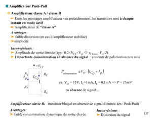 s Amplificateur Push-Pull
 q Amplificateur classe A / classe B
   ☛ Dans les montages amplificateur vus précédemment, les transistors sont à chaque
   instant en mode actif
   ➨ Amplificateur de “classe A”
   Avantages:
   ➤ faible distorsion (en cas d’amplificateur stabilisé)
   ➤simplicité
   Inconvénients :
   ➤ Amplitude de sortie limitée (typ: 0.2<VCE<Vcc ! vCEmax~Vcc/2)
   ➤ Importante consommation en absence du signal : courants de polarisation non nuls

                   +VCC

            R1            RC
                                                         (
                                    Palimentation ≅ Vcc ⋅ I CQ + I p   )
           Ip    I CQ
                                   ex: Vcc = 15V, IC=1mA, Ip = 0.1mA => P ~ 15mW
            R2
                          RE           en absence de signal…


  Amplificateur classe B: transistor bloqué en absence de signal d’entrée. (ex: Push-Pull)
  Avantages:                                                   Inconvénients :
  ➤ faible consommation, dynamique de sortie élevée            ➤ Distorsion du signal        137
 