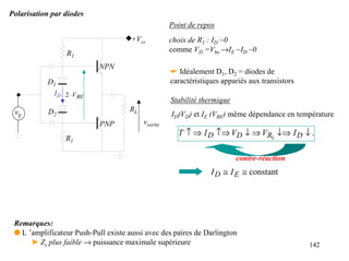 Polarisation par diodes
                                                    Point de repos
                                      +Vcc          choix de R1 : ID ~0
                 R1                                 comme VD =Vbe →IE ~ID ~0

                            NPN
                                                    ☛ Idéalement D1, D2 = diodes de
           D1                                       caractéristiques appariés aux transistors
            ID 2 ⋅ V BE
                                                    Stabilité thermique
 vg         D2                       RL
                                                    ID(VD) et IE (VBE) même dépendance en température
                            PNP           vsortie
                                                      T ↑ ⇒ I D ↑⇒ VD ↓ ⇒ VR1 ↓⇒ I D ↓ .
                 R1

                                                                          contre-réaction
                                                                 I D ≅ I E ≅ constant




 Remarques:
 q L ’amplificateur Push-Pull existe aussi avec des paires de Darlington
      ➤ Zs plus faible → puissance maximale supérieure                                          142
 