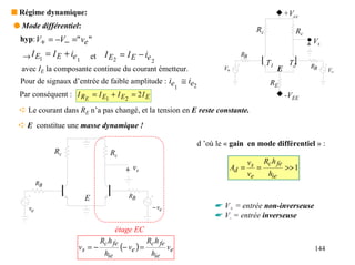 s Régime dynamique:                                                                                   +Vcc
q Mode différentiel:                                                                    Rc               Rc
  hyp: V+ = −V− =" ve "                                                                                       Vs
  → I E1 = I E + ie 1       et    I E2 = I E − ie                                  RB
                                                  2                                          T1        T2
  avec IE la composante continue du courant émetteur.                         V+                  E           RB
                                                                                                                     V−
  Pour de signaux d’entrée de faible amplitude : ie ≅ ie                                      RE
                                                   1    2
  Par conséquent : I RE = I E1 + I E2 = 2 I E                                                         -VEE
  ➪ Le courant dans RE n’a pas changé, et la tension en E reste constante.
 ➪ E constitue une masse dynamique !

                                                                      d ’où le « gain en mode différentiel » :
              Rc                     Rc
                                                                                    v    Rc h fe
                                               vs                               Ad = s =         >> 1
                                                                                    ve    hie
         RB

                        E                     RB
    ve                                                   − ve              ☛ V+ = entrée non-inverseuse
                                                                           ☛ V- = entrée inverseuse
                                        étage EC
                                 Rc h fe               Rc h fe
                    vs = −                 (− ve ) =             ve                                            144
                                  hie                   hie
 