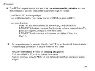 Remarques:

     Tout FET se comporte comme une source de courant commandée en tension, avec une
     transconductance qui varie linéairement avec la tension grille - source.

      Les différents FET se distinguent par
      - leur impédance d’entrée (plus élevée pour un MOSFET que pour un JFET)

      - leur point de repos :
                  le JFET ne peut fonctionner qu’en déplétion (VGS>0 pour canal N),
                  le MOSFET à déplétion peut aussi fonctionner en régime d ’accumulation (VGS
                  positive ou négative, quelque soit le type du canal)
                  le MOSFET à enrichissement ne fonctionne que régime d ’inversion
                  (VGS>Vs)


        En comparaison avec le transistor bipolaire, les FET ont un domaine de linéarité réduite
        (caractéristique quadratique) et un gain en tension plus faible.

        Par contre l’impédance d’entrée est beaucoup plus grande.
        D’où leur utilisation fréquente en tant que interrupteur.
        Pour des raisons de taille, les MOSFET sont particulièrement bien adaptés aux circuits
        intégrés.


                                                                                             165
 