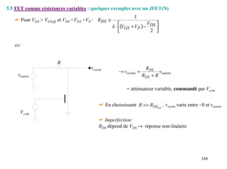 5.5 FET comme résistances variables : quelques exemples avec un JFET(N)
                                                            1
   ☛ Pour VGS > VGSoff et VDS <VGS +VP : RDS ≅
                                                                  V 
                                                 k ⋅ (VGS + VP ) − DS 
                                                                   2 

   ex:


                      R
                                     vsortie                       RDS
                                                    → vsortie =           ventrée
     ventrée                                                      RDS + R

                                                        = atténuateur variable, commandé par Vcom


                                          ☛ En choississant R >> RDS on , vsortie varie entre ~0 et ventrée
      Vcom
                                          ☛ Imperfection:
                                          RDS dépend de VDS → réponse non-linéaire




                                                                                                166
 