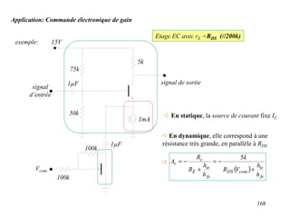 Application: Commande électronique de gain

                                                   Etage EC avec rE =RDS (//200k)
 exemple:        15V


                                             5k
                         75k

                       1µF                          signal de sortie
       signal
      d’entrée

                       50k                            ➪ En statique, la source de courant fixe IC
                                             1mA

                                                     ➪ En dynamique, elle correspond à une
                                      1µF            résistance très grande, en parallèle à RDS
                               100k
                                                                  Rc                      5k
                                                     ➪ Av = −                 =−
                                                                       hie                         hie
        Vcom                                                    RE +               RDS (Vcom ) +
                  100k                                                 h fe                        h fe



                                                                                                   168
 