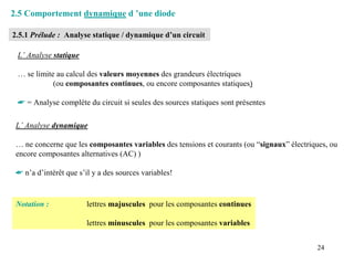2.5 Comportement dynamique d ’une diode

2.5.1 Prélude : Analyse statique / dynamique d’un circuit

 L’ Analyse statique

 … se limite au calcul des valeurs moyennes des grandeurs électriques
            (ou composantes continues, ou encore composantes statiques)

 ☛ = Analyse complète du circuit si seules des sources statiques sont présentes

 L’ Analyse dynamique

 … ne concerne que les composantes variables des tensions et courants (ou “signaux” électriques, ou
 encore composantes alternatives (AC) )

 ☛ n’a d’intérêt que s’il y a des sources variables!



 Notation :             lettres majuscules pour les composantes continues

                        lettres minuscules pour les composantes variables


                                                                                            24
 